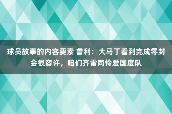 球员故事的内容要素 鲁利：大马丁看到完成零封会很容许，咱们齐雷同怜爱国度队