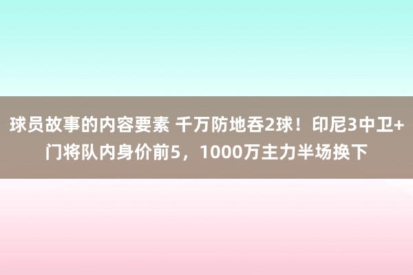 球员故事的内容要素 千万防地吞2球！印尼3中卫+门将队内身价前5，1000万主力半场换下