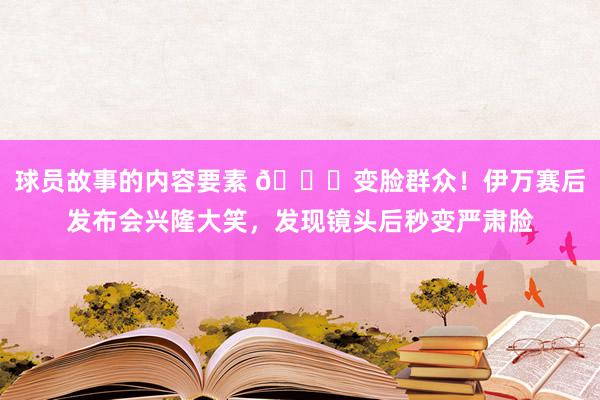 球员故事的内容要素 😂变脸群众！伊万赛后发布会兴隆大笑，发现镜头后秒变严肃脸