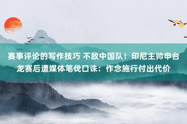 赛事评论的写作技巧 不敌中国队！印尼主帅申台龙赛后遭媒体笔伐口诛：作念施行付出代价