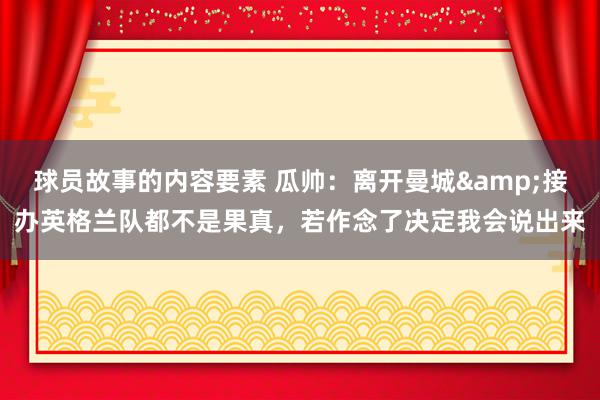 球员故事的内容要素 瓜帅：离开曼城&接办英格兰队都不是果真，若作念了决定我会说出来