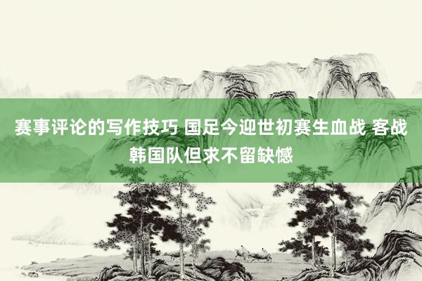 赛事评论的写作技巧 国足今迎世初赛生血战 客战韩国队但求不留缺憾