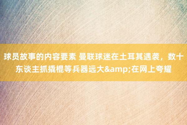 球员故事的内容要素 曼联球迷在土耳其遇袭，数十东谈主抓撬棍等兵器远大&在网上夸耀