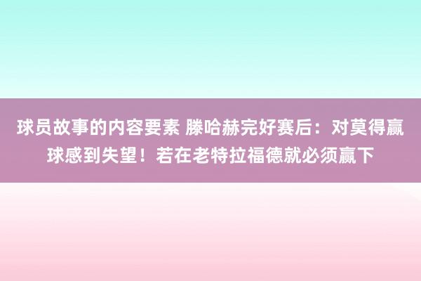 球员故事的内容要素 滕哈赫完好赛后：对莫得赢球感到失望！若在老特拉福德就必须赢下