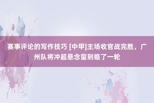 赛事评论的写作技巧 [中甲]主场收官战完胜，广州队将冲超悬念留到临了一轮