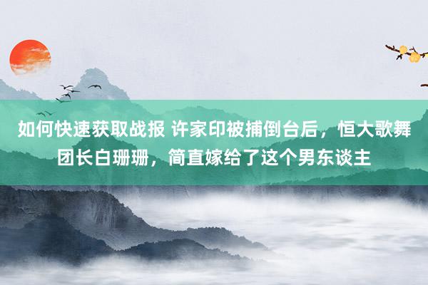 如何快速获取战报 许家印被捕倒台后，恒大歌舞团长白珊珊，简直嫁给了这个男东谈主