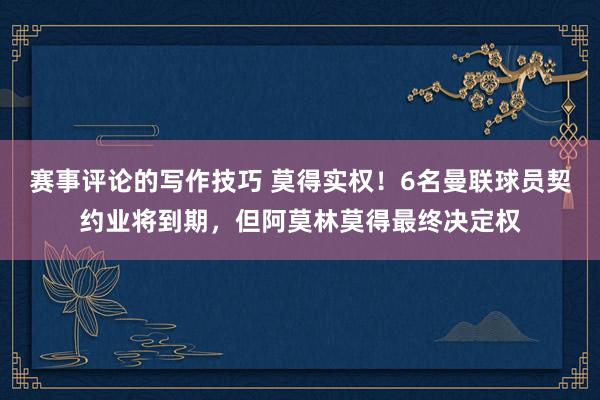 赛事评论的写作技巧 莫得实权！6名曼联球员契约业将到期，但阿莫林莫得最终决定权