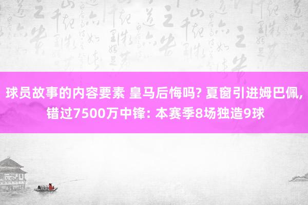 球员故事的内容要素 皇马后悔吗? 夏窗引进姆巴佩, 错过7500万中锋: 本赛季8场独造9球