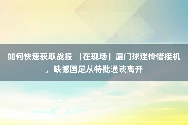 如何快速获取战报 【在现场】厦门球迷怜惜接机，缺憾国足从特批通谈离开