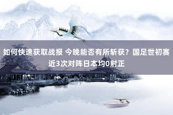 如何快速获取战报 今晚能否有所斩获？国足世初赛近3次对阵日本均0射正