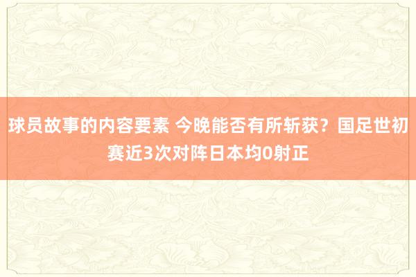 球员故事的内容要素 今晚能否有所斩获？国足世初赛近3次对阵日本均0射正