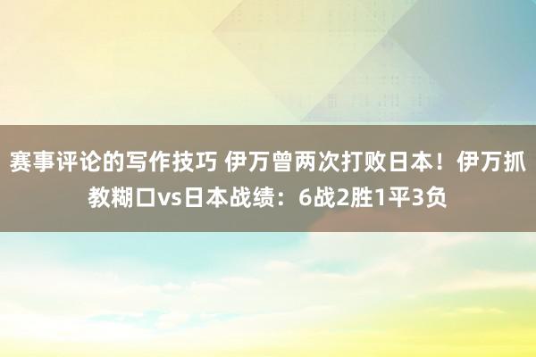 赛事评论的写作技巧 伊万曾两次打败日本！伊万抓教糊口vs日本战绩：6战2胜1平3负