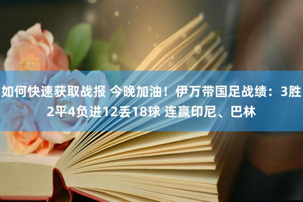 如何快速获取战报 今晚加油！伊万带国足战绩：3胜2平4负进12丢18球 连赢印尼、巴林