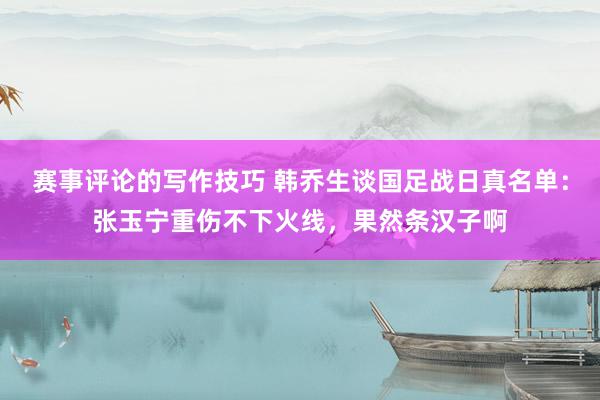 赛事评论的写作技巧 韩乔生谈国足战日真名单：张玉宁重伤不下火线，果然条汉子啊