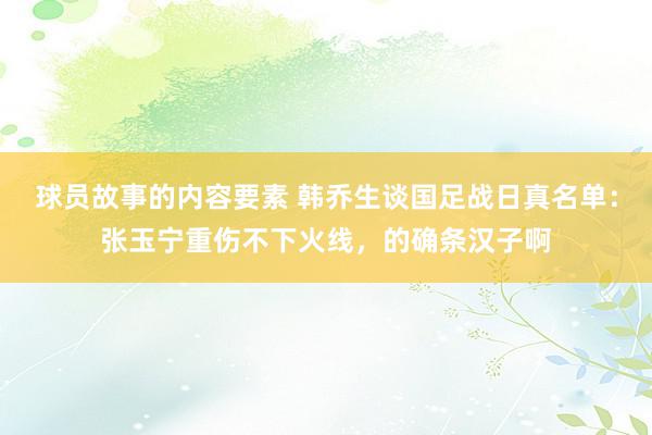 球员故事的内容要素 韩乔生谈国足战日真名单：张玉宁重伤不下火线，的确条汉子啊