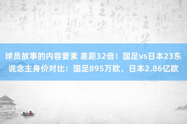 球员故事的内容要素 差距32倍！国足vs日本23东说念主身价对比：国足895万欧，日本2.86亿欧