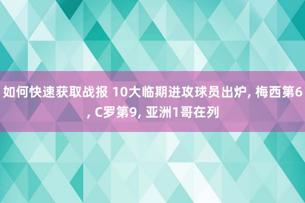 如何快速获取战报 10大临期进攻球员出炉, 梅西第6, C罗第9, 亚洲1哥在列