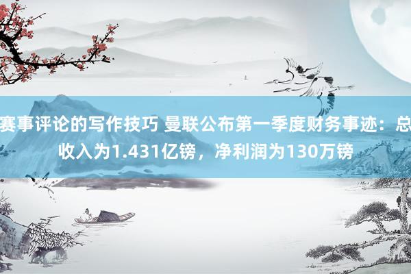 赛事评论的写作技巧 曼联公布第一季度财务事迹：总收入为1.431亿镑，净利润为130万镑