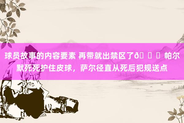 球员故事的内容要素 再带就出禁区了😂帕尔默死死护住皮球，萨尔径直从死后犯规送点