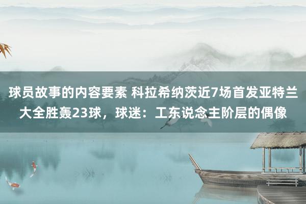 球员故事的内容要素 科拉希纳茨近7场首发亚特兰大全胜轰23球，球迷：工东说念主阶层的偶像