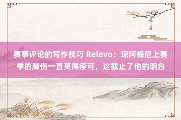 赛事评论的写作技巧 Relevo：琼阿梅尼上赛季的脚伤一直莫得痊可，这截止了他的明白