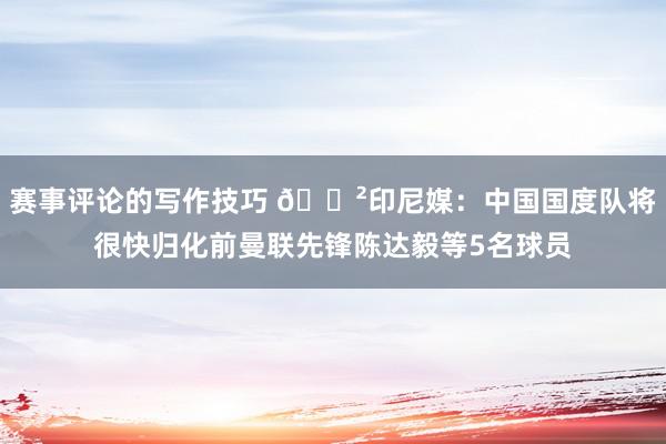 赛事评论的写作技巧 😲印尼媒：中国国度队将很快归化前曼联先锋陈达毅等5名球员