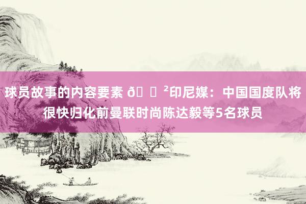 球员故事的内容要素 😲印尼媒：中国国度队将很快归化前曼联时尚陈达毅等5名球员