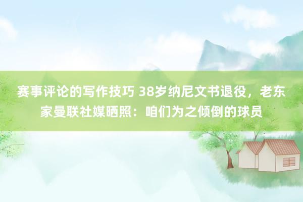 赛事评论的写作技巧 38岁纳尼文书退役，老东家曼联社媒晒照：咱们为之倾倒的球员