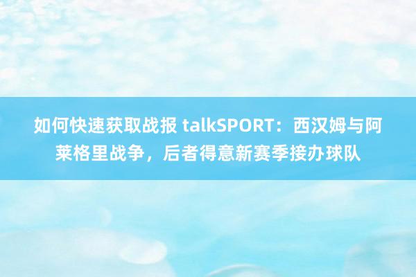 如何快速获取战报 talkSPORT：西汉姆与阿莱格里战争，后者得意新赛季接办球队