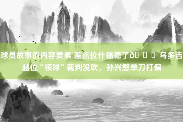 球员故事的内容要素 差点拉什福德了😅乌多吉越位“领球”裁判没吹，孙兴慜单刀打偏