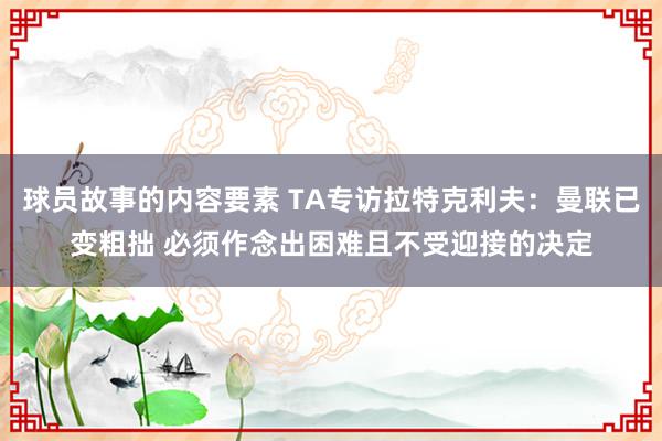 球员故事的内容要素 TA专访拉特克利夫：曼联已变粗拙 必须作念出困难且不受迎接的决定