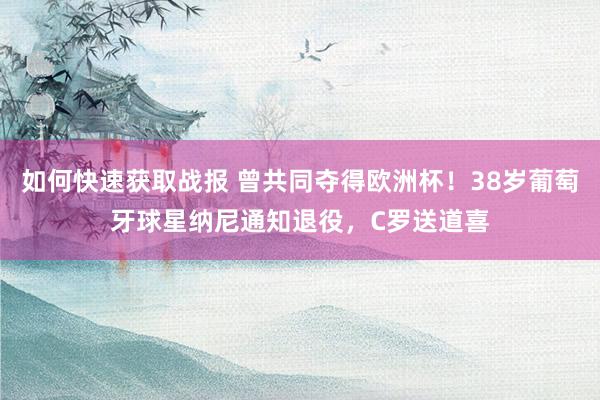 如何快速获取战报 曾共同夺得欧洲杯！38岁葡萄牙球星纳尼通知退役，C罗送道喜