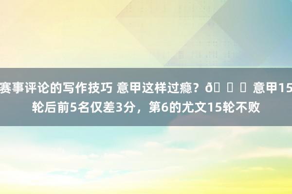 赛事评论的写作技巧 意甲这样过瘾？😏意甲15轮后前5名仅差3分，第6的尤文15轮不败