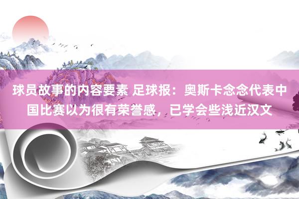 球员故事的内容要素 足球报：奥斯卡念念代表中国比赛以为很有荣誉感，已学会些浅近汉文