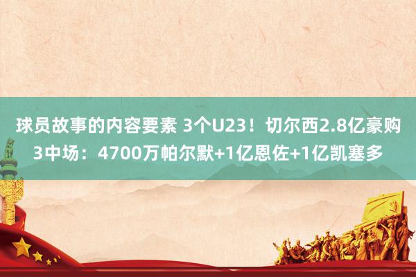 球员故事的内容要素 3个U23！切尔西2.8亿豪购3中场：4700万帕尔默+1亿恩佐+1亿凯塞多