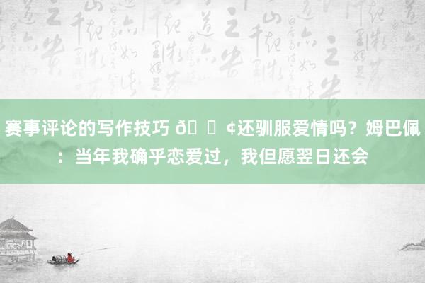 赛事评论的写作技巧 🐢还驯服爱情吗？姆巴佩：当年我确乎恋爱过，我但愿翌日还会