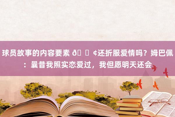 球员故事的内容要素 🐢还折服爱情吗？姆巴佩：曩昔我照实恋爱过，我但愿明天还会