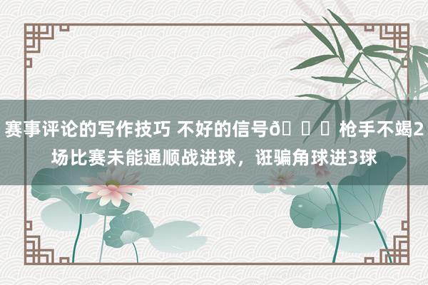 赛事评论的写作技巧 不好的信号😕枪手不竭2场比赛未能通顺战进球，诳骗角球进3球