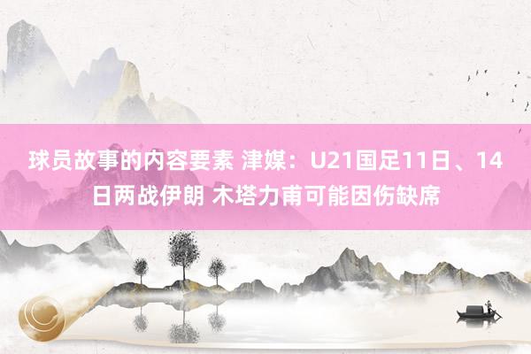 球员故事的内容要素 津媒：U21国足11日、14日两战伊朗 木塔力甫可能因伤缺席