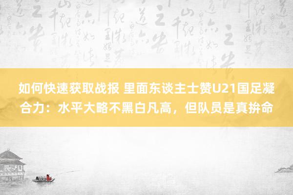 如何快速获取战报 里面东谈主士赞U21国足凝合力：水平大略不黑白凡高，但队员是真拚命