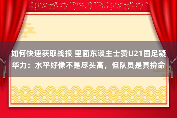 如何快速获取战报 里面东谈主士赞U21国足凝华力：水平好像不是尽头高，但队员是真拚命