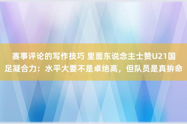 赛事评论的写作技巧 里面东说念主士赞U21国足凝合力：水平大要不是卓绝高，但队员是真拚命