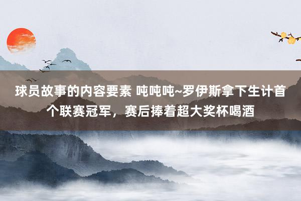 球员故事的内容要素 吨吨吨~罗伊斯拿下生计首个联赛冠军，赛后捧着超大奖杯喝酒