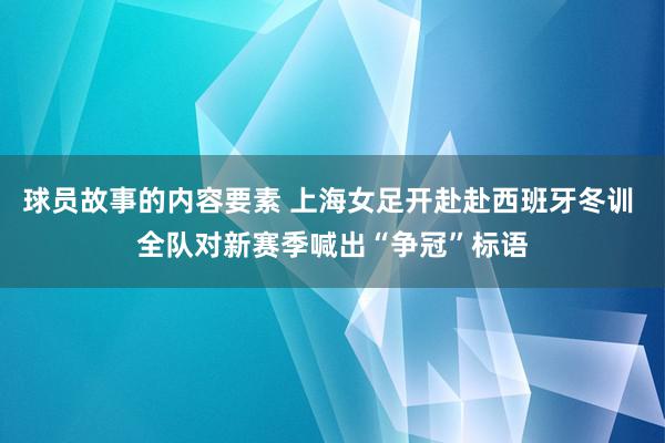 球员故事的内容要素 上海女足开赴赴西班牙冬训 全队对新赛季喊出“争冠”标语