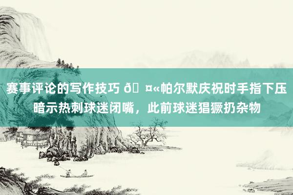 赛事评论的写作技巧 🤫帕尔默庆祝时手指下压暗示热刺球迷闭嘴，此前球迷猖獗扔杂物