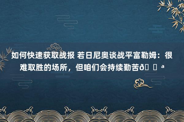 如何快速获取战报 若日尼奥谈战平富勒姆：很难取胜的场所，但咱们会持续勤苦💪