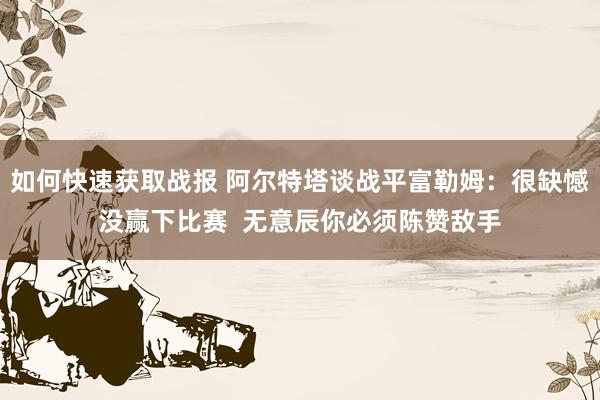 如何快速获取战报 阿尔特塔谈战平富勒姆：很缺憾没赢下比赛  无意辰你必须陈赞敌手