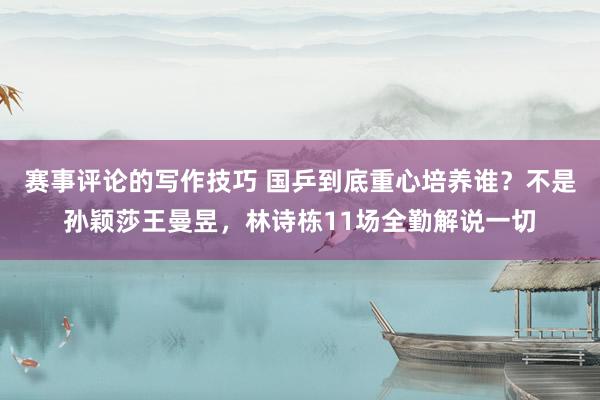 赛事评论的写作技巧 国乒到底重心培养谁？不是孙颖莎王曼昱，林诗栋11场全勤解说一切