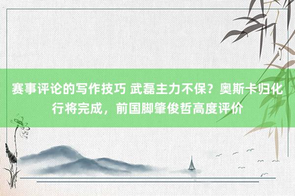 赛事评论的写作技巧 武磊主力不保？奥斯卡归化行将完成，前国脚肇俊哲高度评价