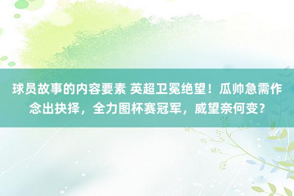 球员故事的内容要素 英超卫冕绝望！瓜帅急需作念出抉择，全力图杯赛冠军，威望奈何变？